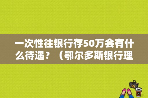 一次性往银行存50万会有什么待遇？（鄂尔多斯银行理财产品哪个好）