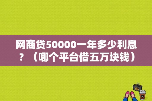 网商贷50000一年多少利息？（哪个平台借五万块钱）