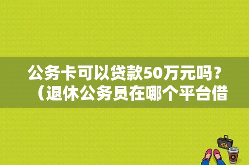 公务卡可以贷款50万元吗？（退休公务员在哪个平台借款额度高）