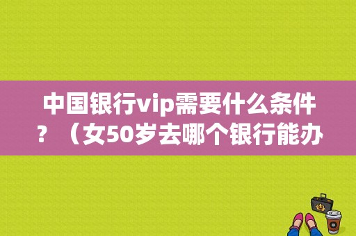 中国银行vip需要什么条件？（女50岁去哪个银行能办理信贷）