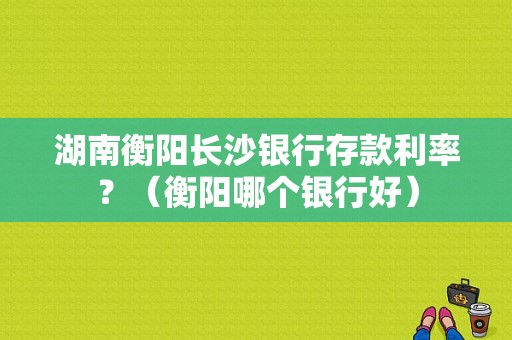 湖南衡阳长沙银行存款利率？（衡阳哪个银行好）