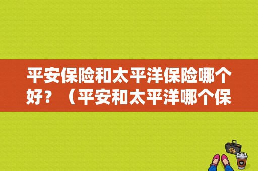 平安保险和太平洋保险哪个好？（平安和太平洋哪个保险好）