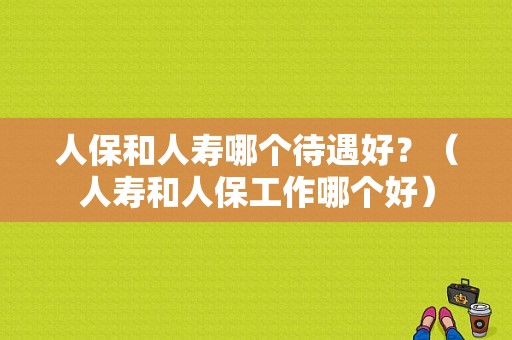 人保和人寿哪个待遇好？（人寿和人保工作哪个好）