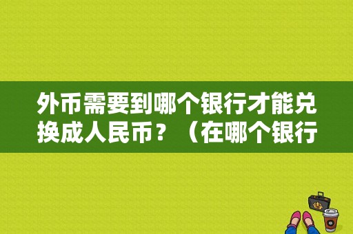 外币需要到哪个银行才能兑换成人民币？（在哪个银行能换到美元）