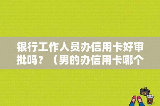 银行工作人员办信用卡好审批吗？（男的办信用卡哪个工作好办）