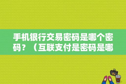 手机银行交易密码是哪个密码？（互联支付是密码是哪个）