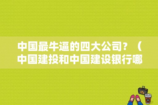 中国最牛逼的四大公司？（中国建投和中国建设银行哪个好）