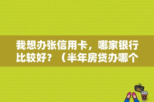 我想办张信用卡，哪家银行比较好？（半年房贷办哪个银行的信用卡好些）