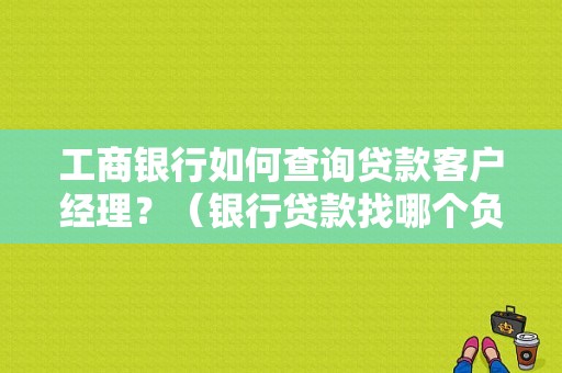 工商银行如何查询贷款客户经理？（银行贷款找哪个负责人）