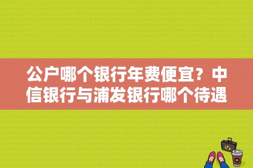 公户哪个银行年费便宜？中信银行与浦发银行哪个待遇好