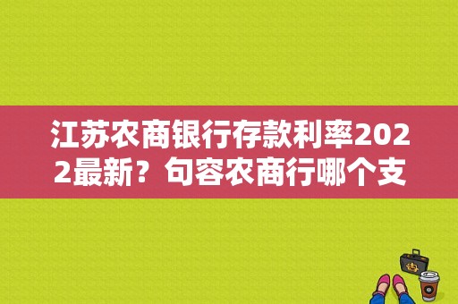 江苏农商银行存款利率2022最新？句容农商行哪个支行