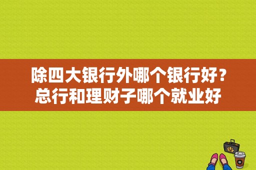 除四大银行外哪个银行好？总行和理财子哪个就业好