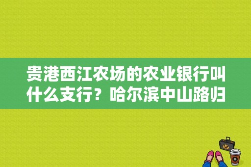 贵港西江农场的农业银行叫什么支行？哈尔滨中山路归哪个工商所
