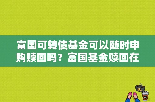 富国可转债基金可以随时申购赎回吗？富国基金赎回在哪个页面
